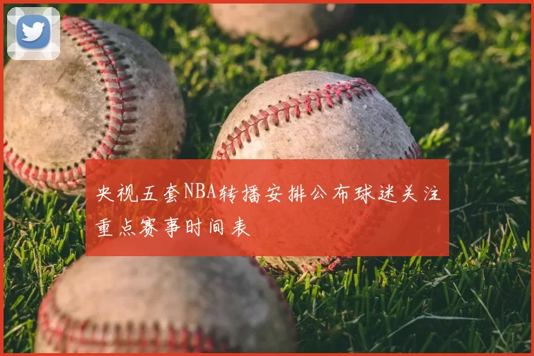 央视五套NBA转播安排公布球迷关注重点赛事时间表