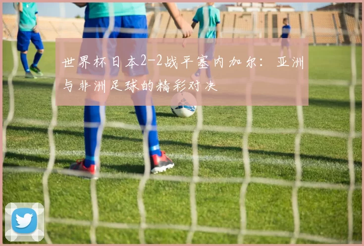世界杯日本2-2战平塞内加尔:亚洲与非洲足球的精彩对决