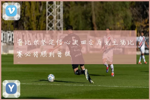 普比尔坚定信心次回合马竞主场比赛必将顺利晋级