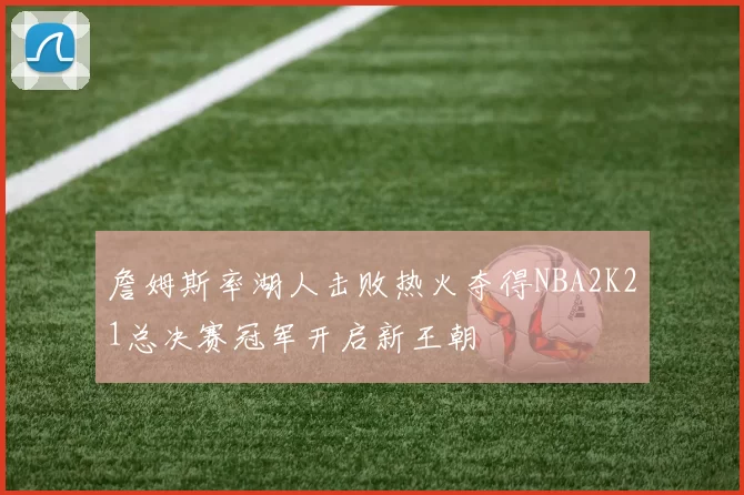 詹姆斯率湖人击败热火夺得NBA2K21总决赛冠军开启新王朝