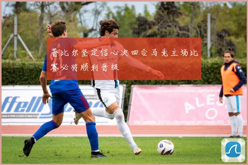 普比尔坚定信心次回合马竞主场比赛必将顺利晋级