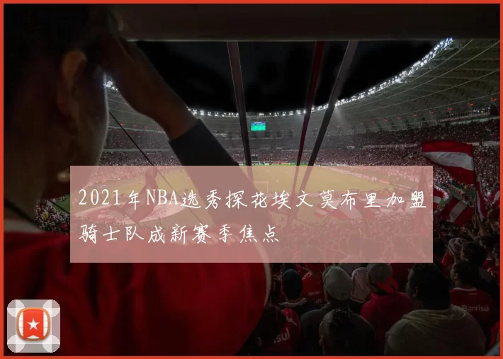 2021年NBA选秀探花埃文莫布里加盟骑士队成新赛季焦点