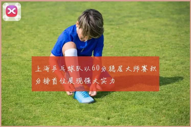 上海乒乓球队以60分稳居大师赛积分榜首位展现强大实力