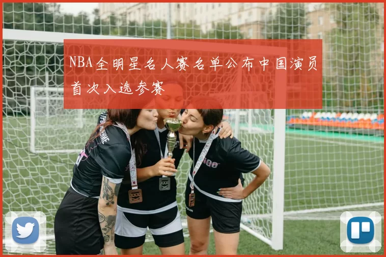 NBA全明星名人赛名单公布中国演员首次入选参赛