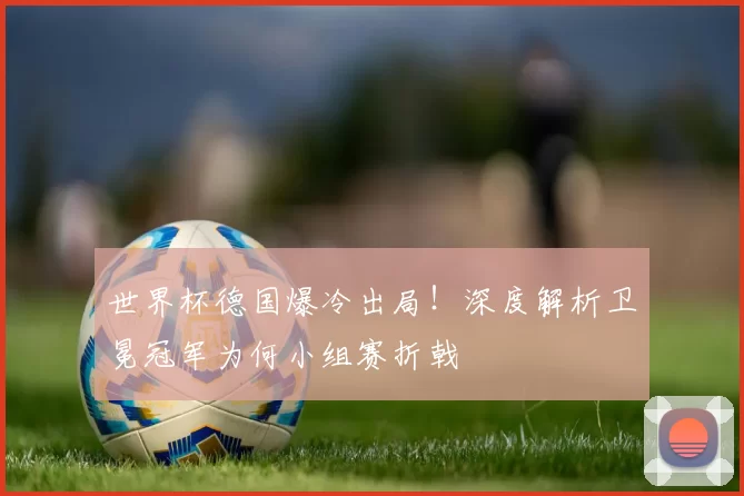世界杯德国爆冷出局！深度解析卫冕冠军为何小组赛折戟