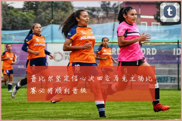 普比尔坚定信心次回合马竞主场比赛必将顺利晋级