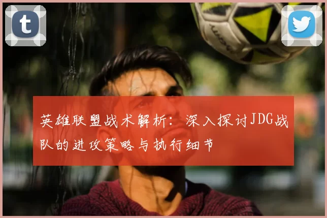 英雄联盟战术解析：深入探讨JDG战队的进攻策略与执行细节