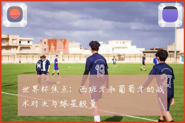 世界杯焦点:西班牙和葡萄牙的战术对决与球星较量