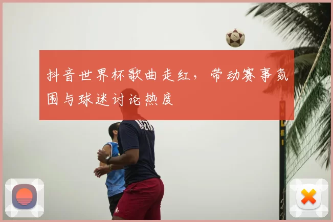 抖音世界杯歌曲走红，带动赛事氛围与球迷讨论热度