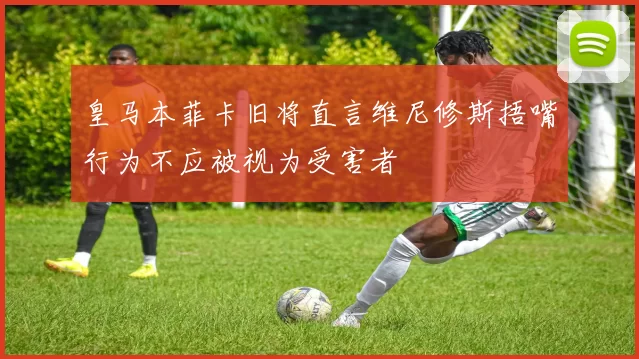 皇马本菲卡旧将直言维尼修斯捂嘴行为不应被视为受害者