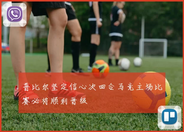 普比尔坚定信心次回合马竞主场比赛必将顺利晋级