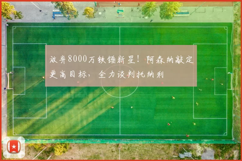 放弃8000万铁锤新星!阿森纳敲定更高目标,全力谈判托纳利