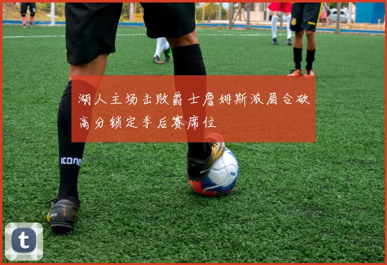 湖人主场击败爵士詹姆斯浓眉合砍高分锁定季后赛席位