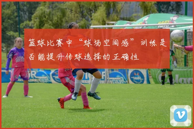 篮球比赛中“球场空间感”训练是否能提升传球选择的正确性