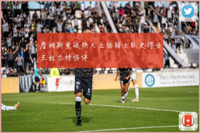 詹姆斯重返热火主场骑士队史得分王杜兰特伤停