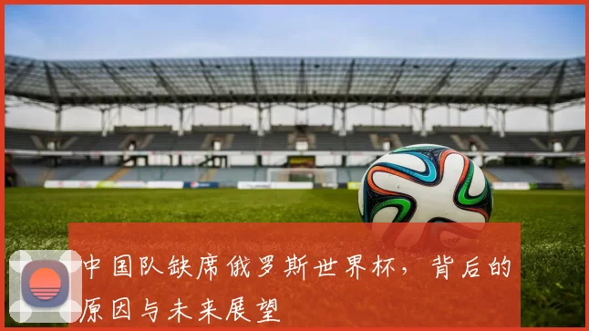 中国队缺席俄罗斯世界杯,背后的原因与未来展望