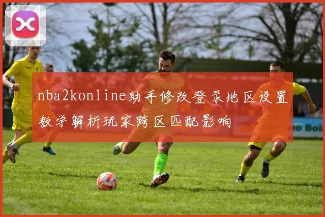nba2konline助手修改登录地区设置教学解析玩家跨区匹配影响