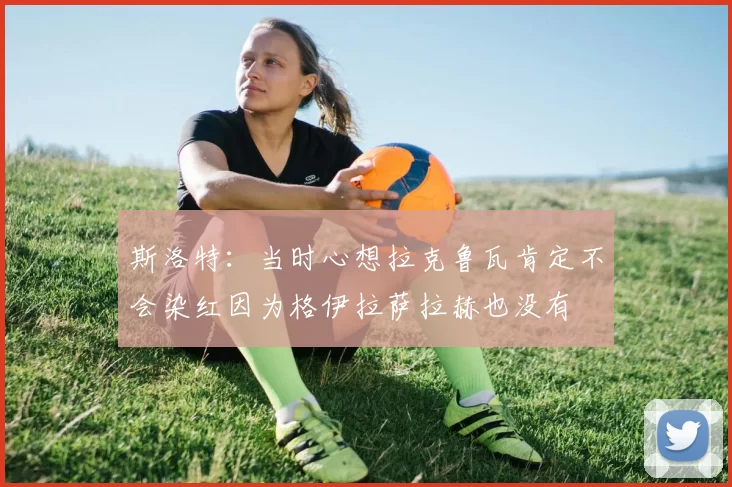 斯洛特:当时心想拉克鲁瓦肯定不会染红因为格伊拉萨拉赫也没有