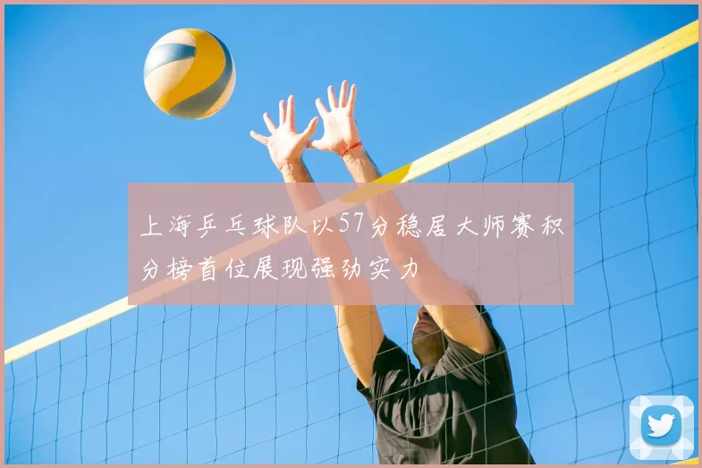 上海乒乓球队以57分稳居大师赛积分榜首位展现强劲实力