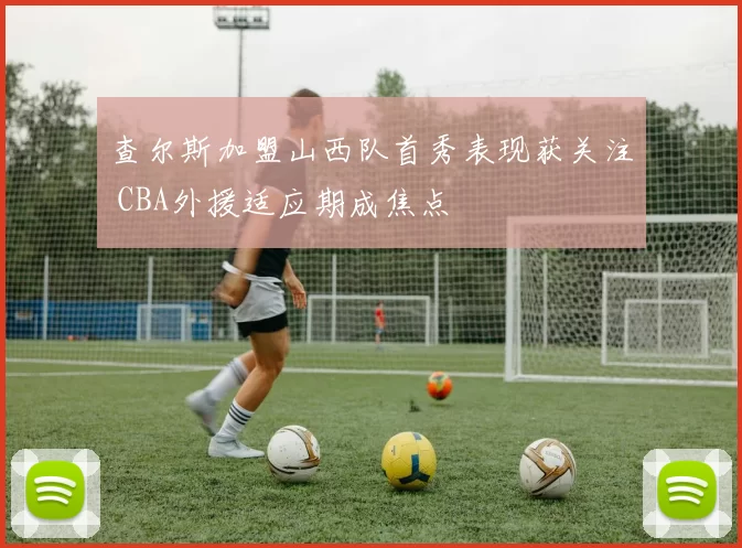 查尔斯加盟山西队首秀表现获关注 CBA外援适应期成焦点