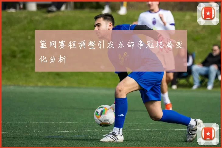 篮网赛程调整引发东部争冠格局变化分析