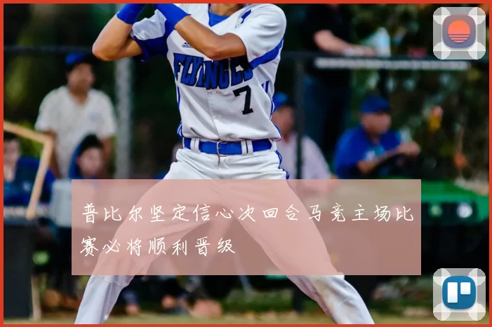 普比尔坚定信心次回合马竞主场比赛必将顺利晋级