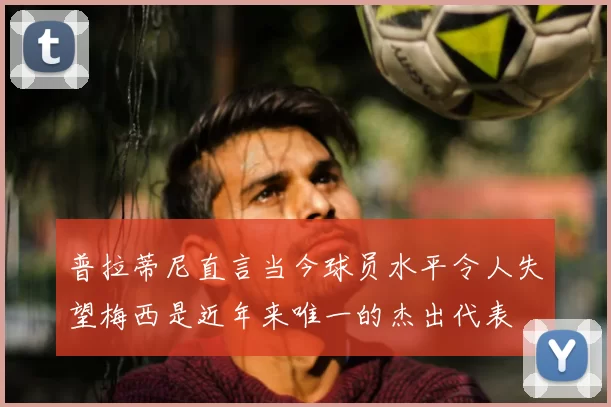 普拉蒂尼直言当今球员水平令人失望梅西是近年来唯一的杰出代表
