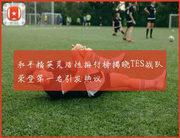 和平精英灵活性排行榜揭晓TES战队荣登第一名引发热议