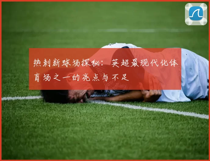 热刺新球场探秘：英超最现代化体育场之一的亮点与不足