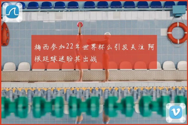 梅西参加22年世界杯么引发关注 阿根廷球迷盼其出战