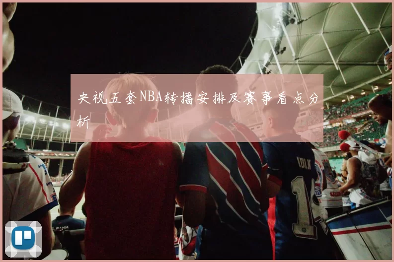 央视五套NBA转播安排及赛事看点分析