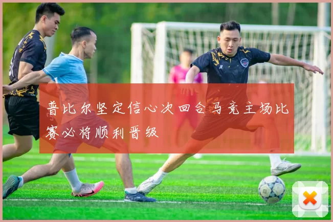 普比尔坚定信心次回合马竞主场比赛必将顺利晋级