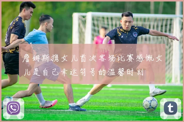詹姆斯携女儿首次客场比赛感慨女儿是自己幸运符号的温馨时刻