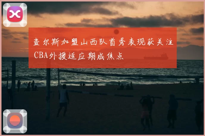 查尔斯加盟山西队首秀表现获关注 CBA外援适应期成焦点