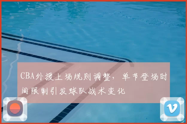 CBA外援上场规则调整,单节登场时间限制引发球队战术变化