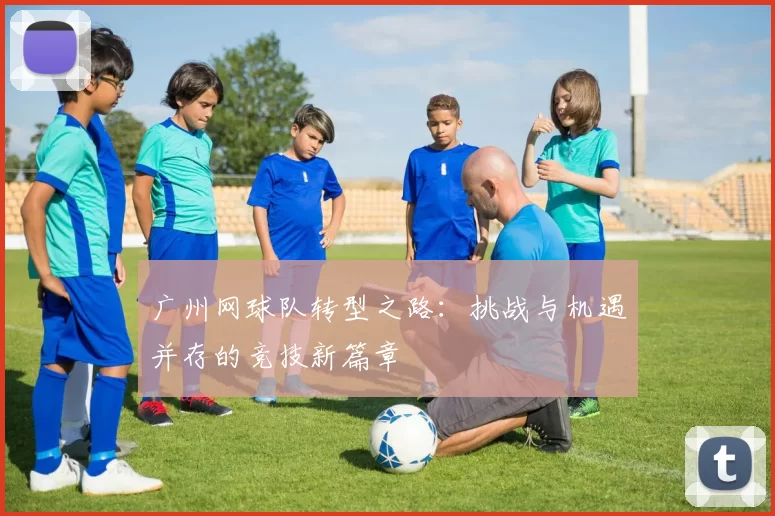 广州网球队转型之路:挑战与机遇并存的竞技新篇章