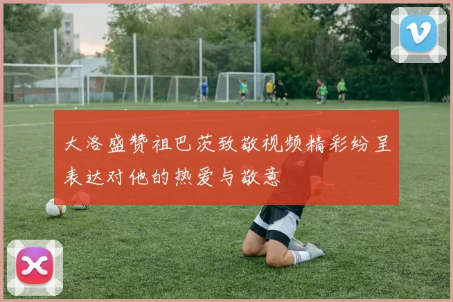 大洛盛赞祖巴茨致敬视频精彩纷呈表达对他的热爱与敬意