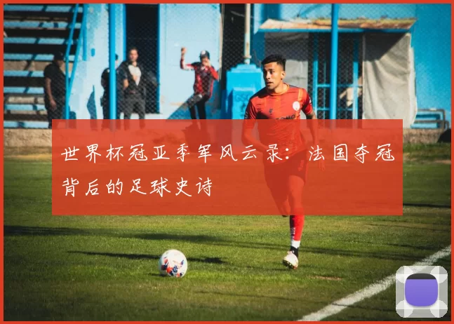 世界杯冠亚季军风云录：法国夺冠背后的足球史诗