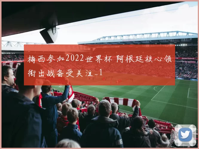 梅西参加2022世界杯 阿根廷核心领衔出战备受关注_1
