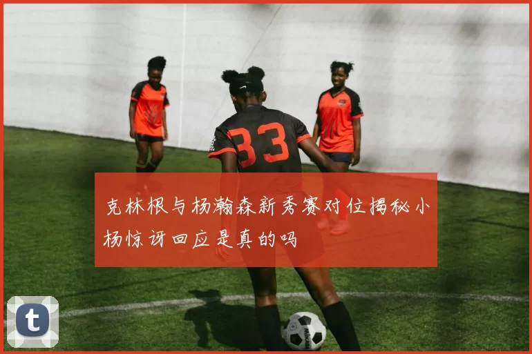 克林根与杨瀚森新秀赛对位揭秘小杨惊讶回应是真的吗