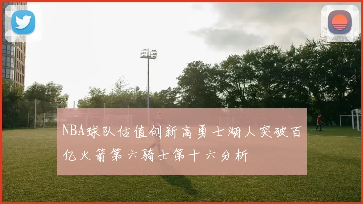 NBA球队估值创新高勇士湖人突破百亿火箭第六骑士第十六分析