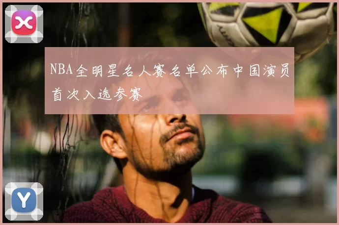 NBA全明星名人赛名单公布中国演员首次入选参赛