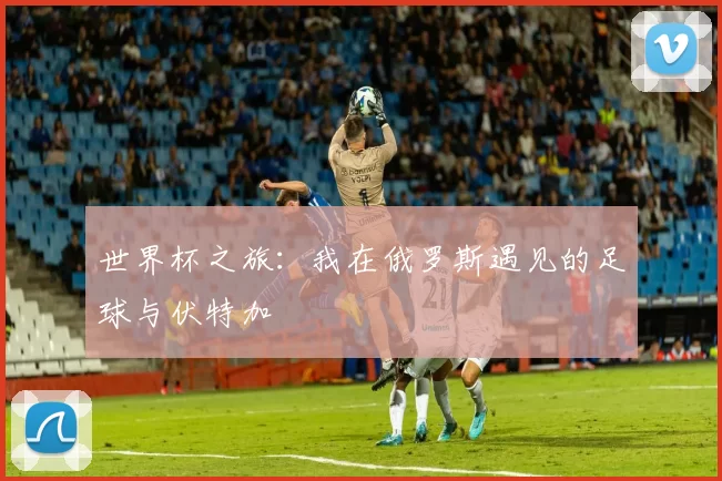 世界杯之旅:我在俄罗斯遇见的足球与伏特加