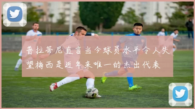 普拉蒂尼直言当今球员水平令人失望梅西是近年来唯一的杰出代表