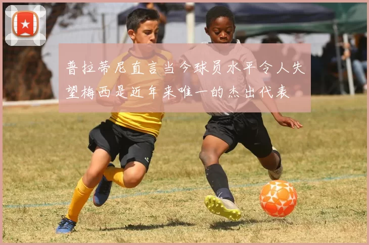 普拉蒂尼直言当今球员水平令人失望梅西是近年来唯一的杰出代表