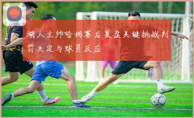 湖人主帅哈姆赛后复盘关键挑战判罚决定与球员反应