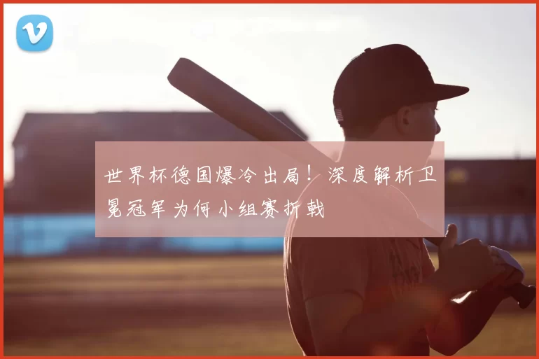 世界杯德国爆冷出局!深度解析卫冕冠军为何小组赛折戟