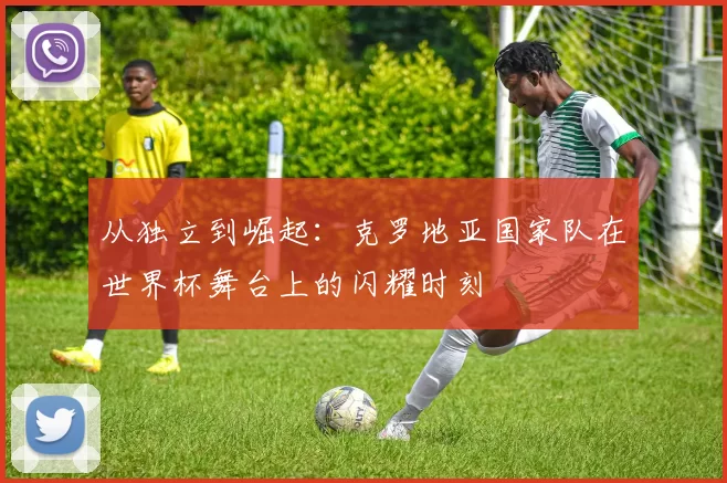 从独立到崛起:克罗地亚国家队在世界杯舞台上的闪耀时刻
