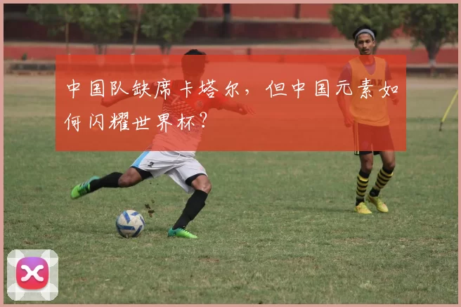 中国队缺席卡塔尔,但中国元素如何闪耀世界杯?