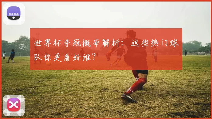 世界杯夺冠概率解析:这些热门球队你更看好谁?